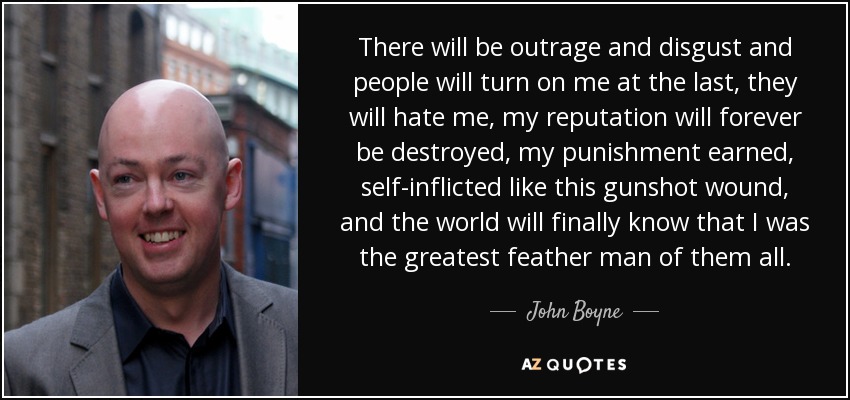 There will be outrage and disgust and people will turn on me at the last, they will hate me, my reputation will forever be destroyed, my punishment earned, self-inflicted like this gunshot wound, and the world will finally know that I was the greatest feather man of them all. - John Boyne