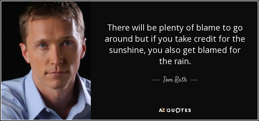 There will be plenty of blame to go around but if you take credit for the sunshine, you also get blamed for the rain. - Tom Rath