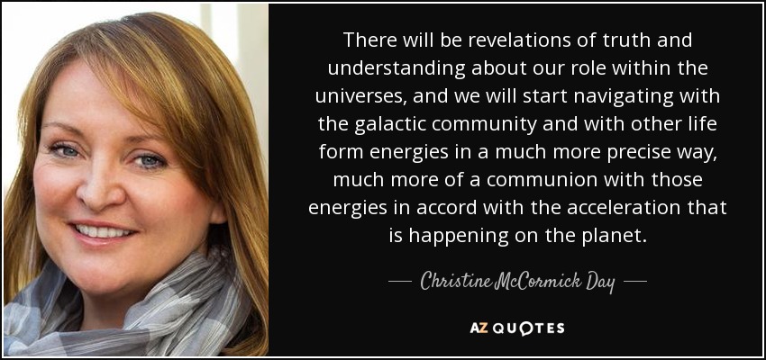 There will be revelations of truth and understanding about our role within the universes, and we will start navigating with the galactic community and with other life form energies in a much more precise way, much more of a communion with those energies in accord with the acceleration that is happening on the planet. - Christine McCormick Day