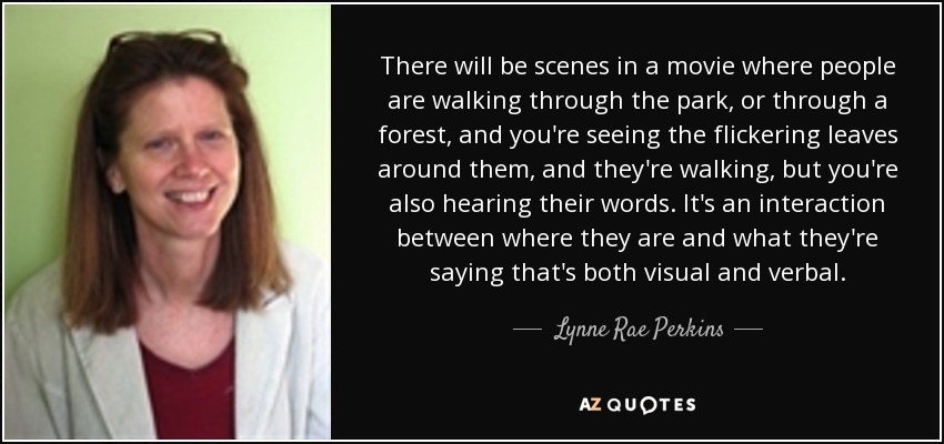 There will be scenes in a movie where people are walking through the park, or through a forest, and you're seeing the flickering leaves around them, and they're walking, but you're also hearing their words. It's an interaction between where they are and what they're saying that's both visual and verbal. - Lynne Rae Perkins