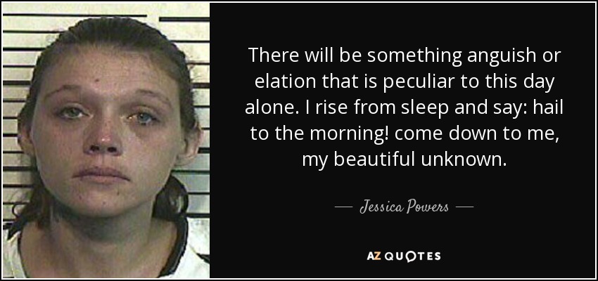 There will be something anguish or elation that is peculiar to this day alone. I rise from sleep and say: hail to the morning! come down to me, my beautiful unknown. - Jessica Powers