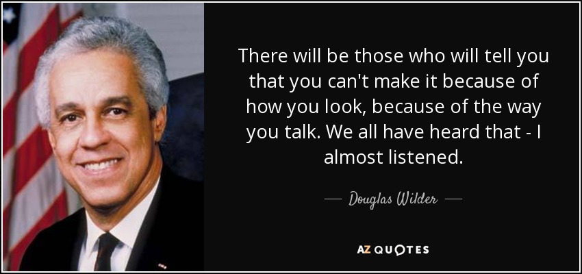 There will be those who will tell you that you can't make it because of how you look, because of the way you talk. We all have heard that - I almost listened. - Douglas Wilder