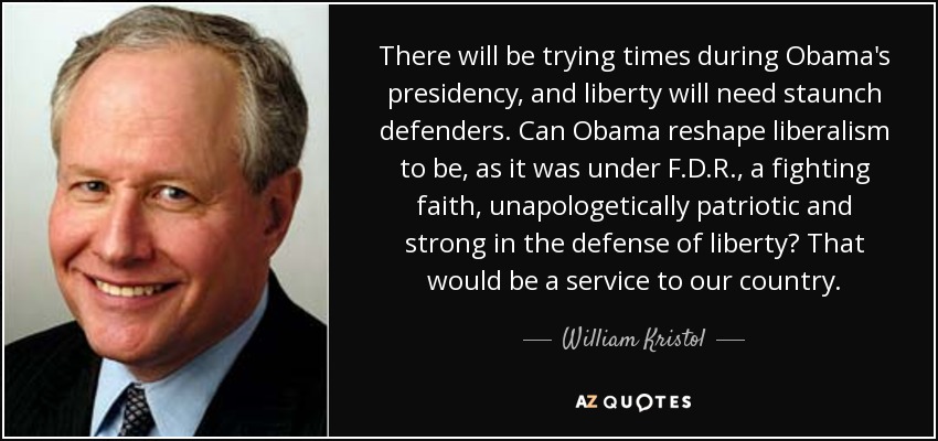 There will be trying times during Obama's presidency, and liberty will need staunch defenders. Can Obama reshape liberalism to be, as it was under F.D.R., a fighting faith, unapologetically patriotic and strong in the defense of liberty? That would be a service to our country. - William Kristol