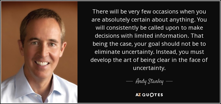 There will be very few occasions when you are absolutely certain about anything. You will consistently be called upon to make decisions with limited information. That being the case, your goal should not be to eliminate uncertainty. Instead, you must develop the art of being clear in the face of uncertainty. - Andy Stanley