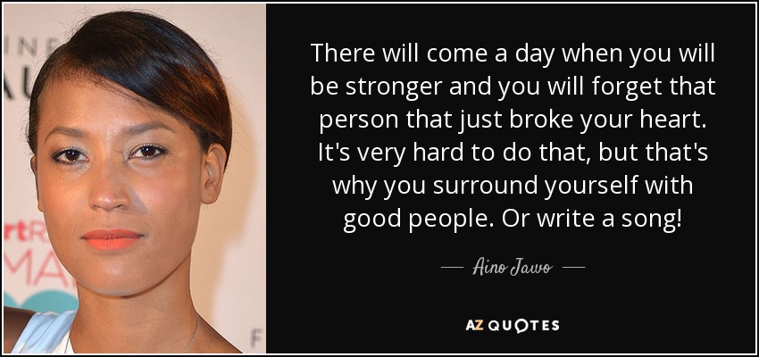 There will come a day when you will be stronger and you will forget that person that just broke your heart. It's very hard to do that, but that's why you surround yourself with good people. Or write a song! - Aino Jawo