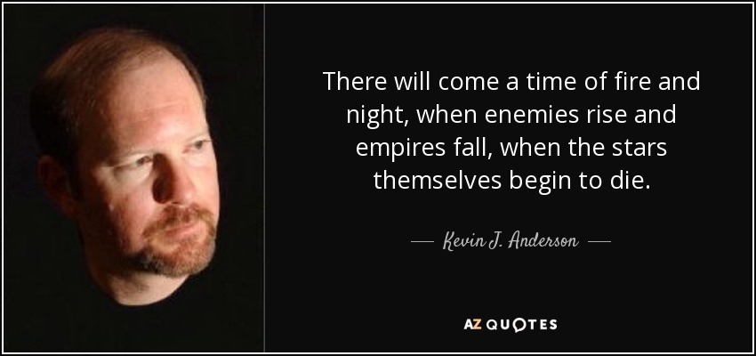 There will come a time of fire and night, when enemies rise and empires fall, when the stars themselves begin to die. - Kevin J. Anderson