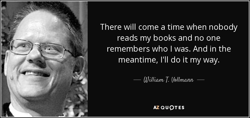 There will come a time when nobody reads my books and no one remembers who I was. And in the meantime, I'll do it my way. - William T. Vollmann