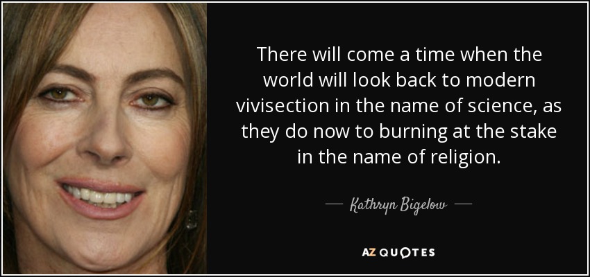 There will come a time when the world will look back to modern vivisection in the name of science, as they do now to burning at the stake in the name of religion. - Kathryn Bigelow