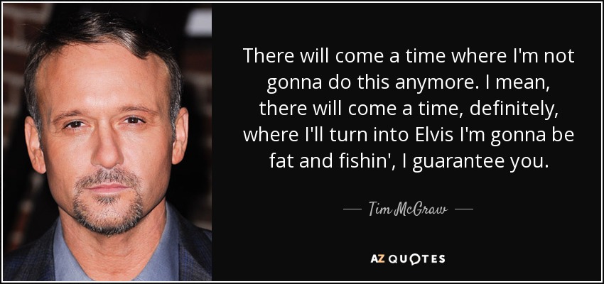 There will come a time where I'm not gonna do this anymore. I mean, there will come a time, definitely, where I'll turn into Elvis I'm gonna be fat and fishin', I guarantee you. - Tim McGraw