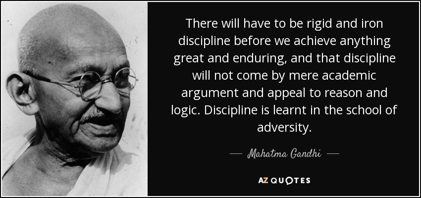 There will have to be rigid and iron discipline before we achieve anything great and enduring, and that discipline will not come by mere academic argument and appeal to reason and logic. Discipline is learnt in the school of adversity. - Mahatma Gandhi