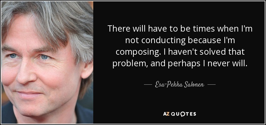 There will have to be times when I'm not conducting because I'm composing. I haven't solved that problem, and perhaps I never will. - Esa-Pekka Salonen
