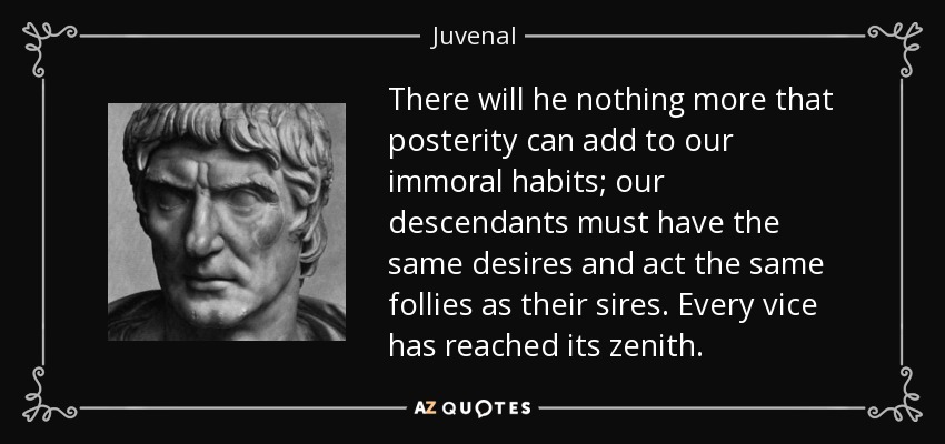 There will he nothing more that posterity can add to our immoral habits; our descendants must have the same desires and act the same follies as their sires. Every vice has reached its zenith. - Juvenal