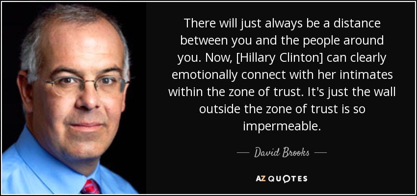 There will just always be a distance between you and the people around you. Now, [Hillary Clinton] can clearly emotionally connect with her intimates within the zone of trust. It's just the wall outside the zone of trust is so impermeable. - David Brooks