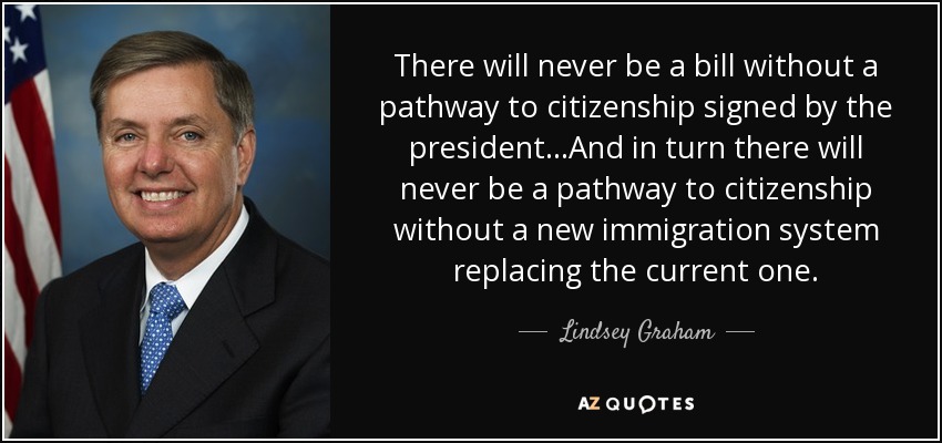 There will never be a bill without a pathway to citizenship signed by the president...And in turn there will never be a pathway to citizenship without a new immigration system replacing the current one. - Lindsey Graham