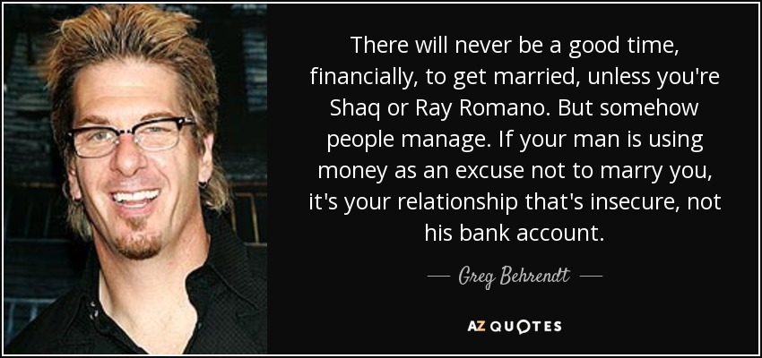 There will never be a good time, financially, to get married, unless you're Shaq or Ray Romano. But somehow people manage. If your man is using money as an excuse not to marry you, it's your relationship that's insecure, not his bank account. - Greg Behrendt