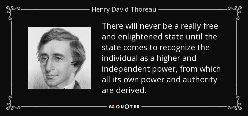 There will never be a really free and enlightened state until the state comes to recognize the individual as a higher and independent power, from which all its own power and authority are derived. - Henry David Thoreau