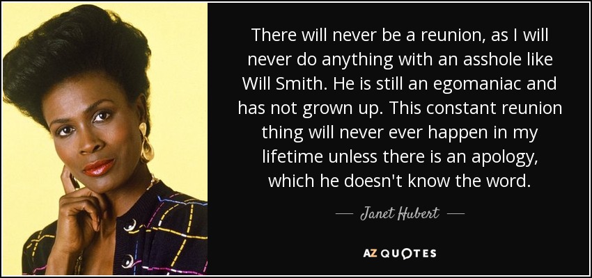 There will never be a reunion, as I will never do anything with an asshole like Will Smith. He is still an egomaniac and has not grown up. This constant reunion thing will never ever happen in my lifetime unless there is an apology, which he doesn't know the word. - Janet Hubert