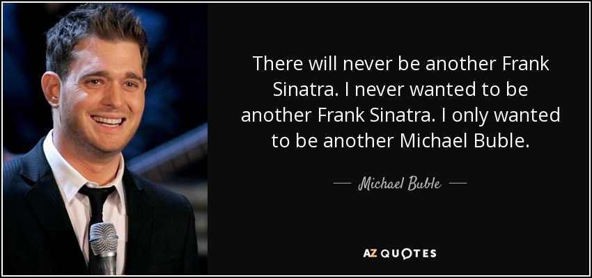 There will never be another Frank Sinatra. I never wanted to be another Frank Sinatra. I only wanted to be another Michael Buble. - Michael Buble