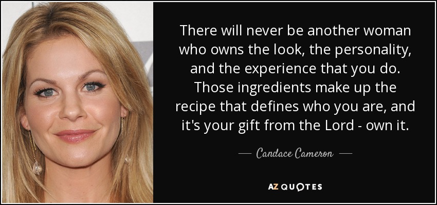 There will never be another woman who owns the look, the personality, and the experience that you do. Those ingredients make up the recipe that defines who you are, and it's your gift from the Lord - own it. - Candace Cameron