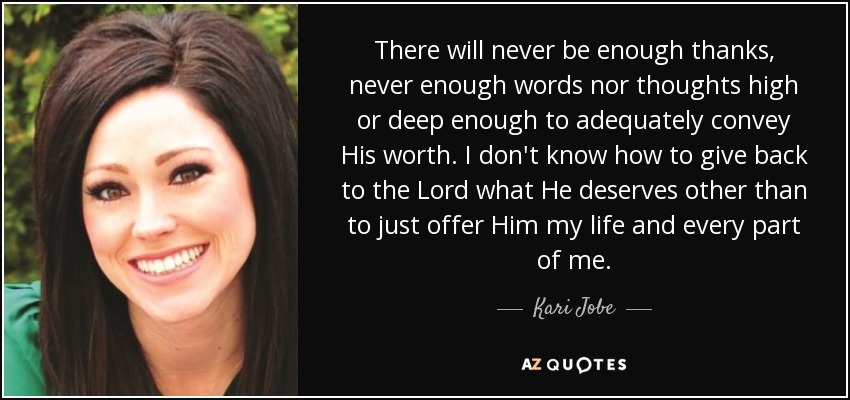 There will never be enough thanks, never enough words nor thoughts high or deep enough to adequately convey His worth. I don't know how to give back to the Lord what He deserves other than to just offer Him my life and every part of me. - Kari Jobe