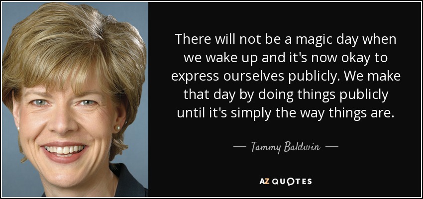 There will not be a magic day when we wake up and it's now okay to express ourselves publicly. We make that day by doing things publicly until it's simply the way things are. - Tammy Baldwin