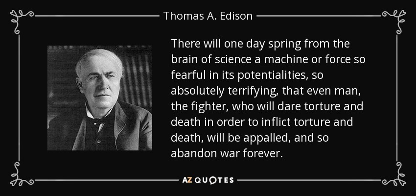 There will one day spring from the brain of science a machine or force so fearful in its potentialities, so absolutely terrifying, that even man, the fighter, who will dare torture and death in order to inflict torture and death, will be appalled, and so abandon war forever. - Thomas A. Edison