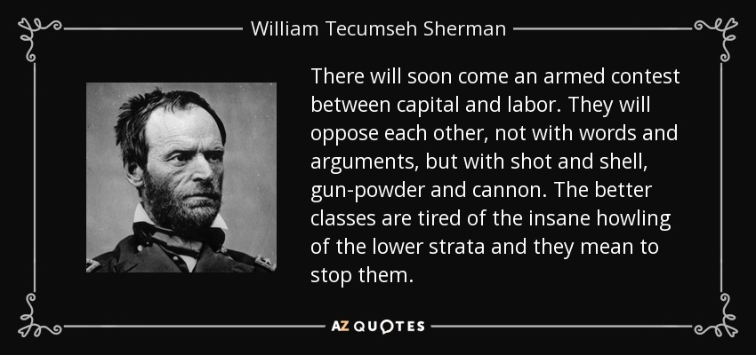 There will soon come an armed contest between capital and labor. They will oppose each other, not with words and arguments, but with shot and shell, gun-powder and cannon. The better classes are tired of the insane howling of the lower strata and they mean to stop them. - William Tecumseh Sherman