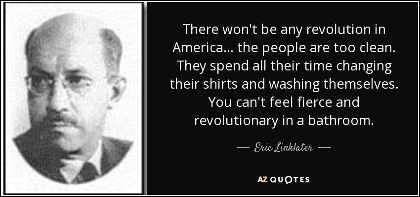 There won't be any revolution in America ... the people are too clean. They spend all their time changing their shirts and washing themselves. You can't feel fierce and revolutionary in a bathroom. - Eric Linklater