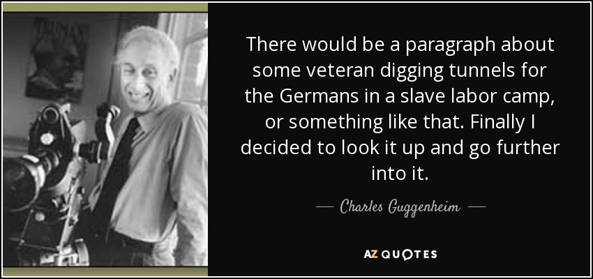 There would be a paragraph about some veteran digging tunnels for the Germans in a slave labor camp, or something like that. Finally I decided to look it up and go further into it. - Charles Guggenheim