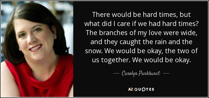 There would be hard times, but what did I care if we had hard times? The branches of my love were wide, and they caught the rain and the snow. We would be okay, the two of us together. We would be okay. - Carolyn Parkhurst