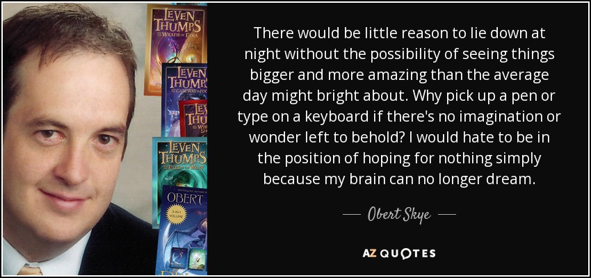 There would be little reason to lie down at night without the possibility of seeing things bigger and more amazing than the average day might bright about. Why pick up a pen or type on a keyboard if there's no imagination or wonder left to behold? I would hate to be in the position of hoping for nothing simply because my brain can no longer dream. - Obert Skye