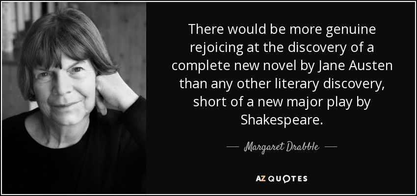 There would be more genuine rejoicing at the discovery of a complete new novel by Jane Austen than any other literary discovery, short of a new major play by Shakespeare. - Margaret Drabble