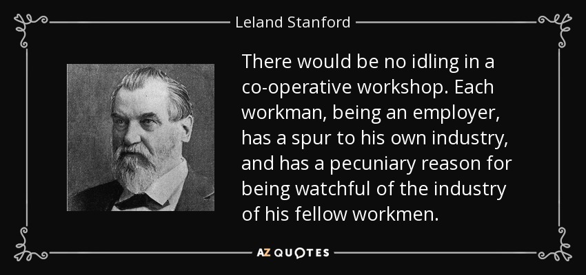There would be no idling in a co-operative workshop. Each workman, being an employer, has a spur to his own industry, and has a pecuniary reason for being watchful of the industry of his fellow workmen. - Leland Stanford