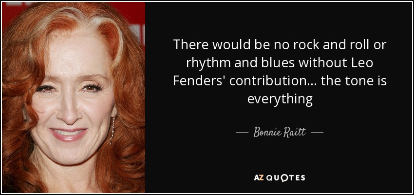 There would be no rock and roll or rhythm and blues without Leo Fenders' contribution ... the tone is everything - Bonnie Raitt