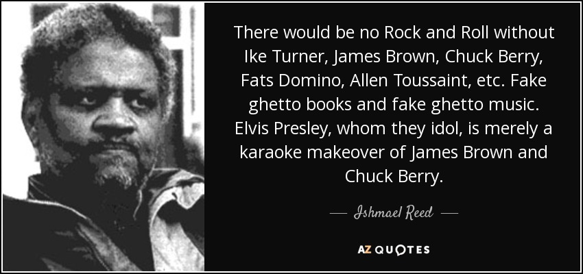 There would be no Rock and Roll without Ike Turner, James Brown, Chuck Berry, Fats Domino, Allen Toussaint, etc. Fake ghetto books and fake ghetto music. Elvis Presley, whom they idol, is merely a karaoke makeover of James Brown and Chuck Berry. - Ishmael Reed
