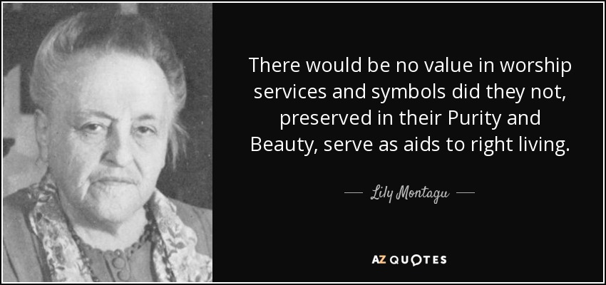 There would be no value in worship services and symbols did they not, preserved in their Purity and Beauty, serve as aids to right living. - Lily Montagu