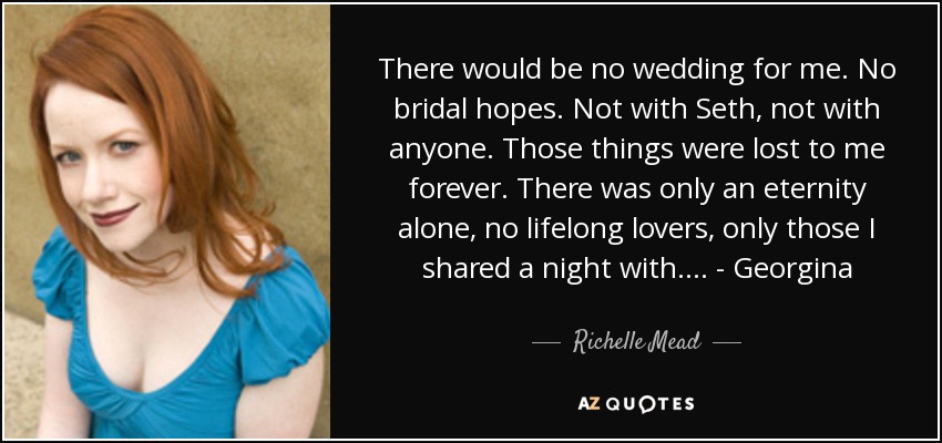 There would be no wedding for me. No bridal hopes. Not with Seth, not with anyone. Those things were lost to me forever. There was only an eternity alone, no lifelong lovers, only those I shared a night with…. - Georgina - Richelle Mead