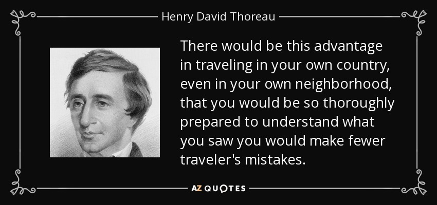 There would be this advantage in traveling in your own country, even in your own neighborhood, that you would be so thoroughly prepared to understand what you saw you would make fewer traveler's mistakes. - Henry David Thoreau