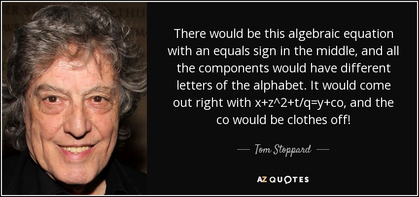 There would be this algebraic equation with an equals sign in the middle, and all the components would have different letters of the alphabet. It would come out right with x+z^2+t/q=y+co, and the co would be clothes off! - Tom Stoppard