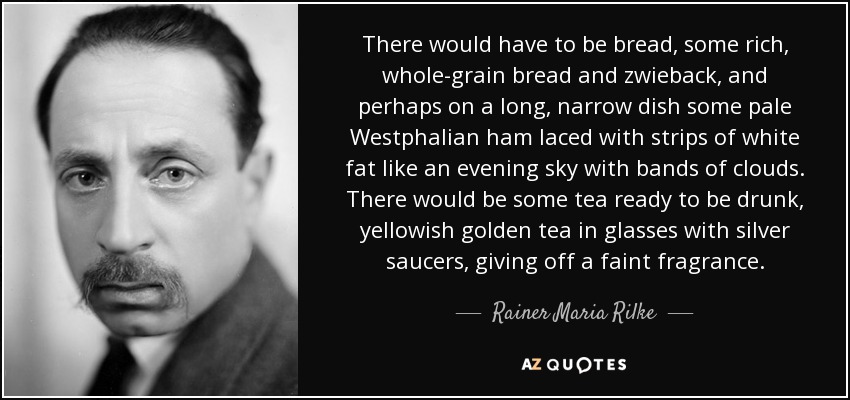 There would have to be bread, some rich, whole-grain bread and zwieback, and perhaps on a long, narrow dish some pale Westphalian ham laced with strips of white fat like an evening sky with bands of clouds. There would be some tea ready to be drunk, yellowish golden tea in glasses with silver saucers, giving off a faint fragrance. - Rainer Maria Rilke