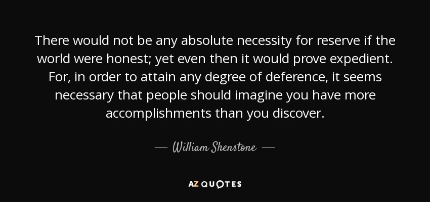 There would not be any absolute necessity for reserve if the world were honest; yet even then it would prove expedient. For, in order to attain any degree of deference, it seems necessary that people should imagine you have more accomplishments than you discover. - William Shenstone
