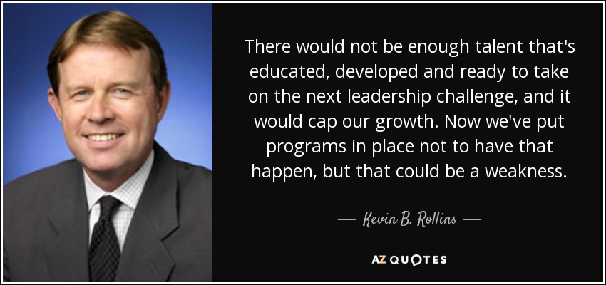 There would not be enough talent that's educated, developed and ready to take on the next leadership challenge, and it would cap our growth. Now we've put programs in place not to have that happen, but that could be a weakness. - Kevin B. Rollins