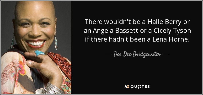 There wouldn't be a Halle Berry or an Angela Bassett or a Cicely Tyson if there hadn't been a Lena Horne. - Dee Dee Bridgewater
