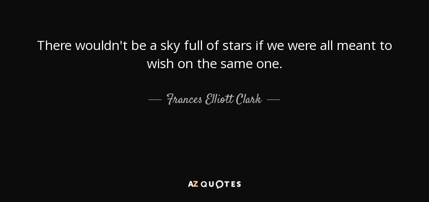 There wouldn't be a sky full of stars if we were all meant to wish on the same one. - Frances Elliott Clark
