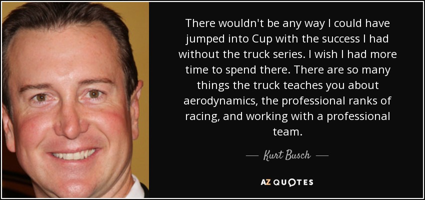 There wouldn't be any way I could have jumped into Cup with the success I had without the truck series. I wish I had more time to spend there. There are so many things the truck teaches you about aerodynamics, the professional ranks of racing, and working with a professional team. - Kurt Busch