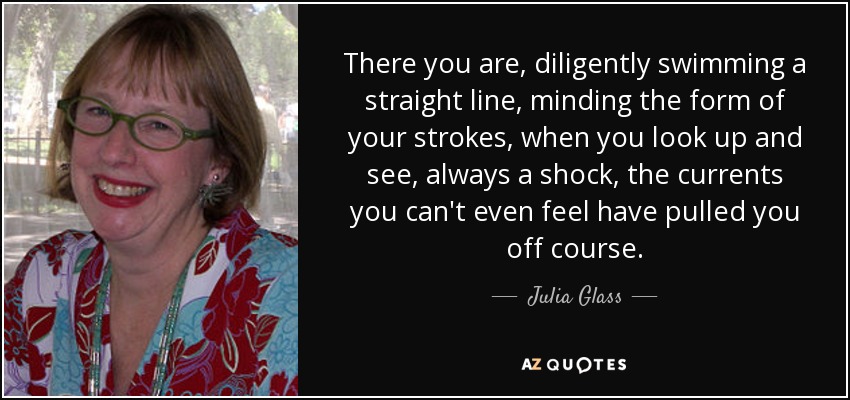 There you are, diligently swimming a straight line, minding the form of your strokes, when you look up and see, always a shock, the currents you can't even feel have pulled you off course. - Julia Glass