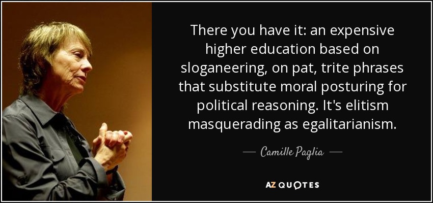 There you have it: an expensive higher education based on sloganeering, on pat, trite phrases that substitute moral posturing for political reasoning. It's elitism masquerading as egalitarianism. - Camille Paglia