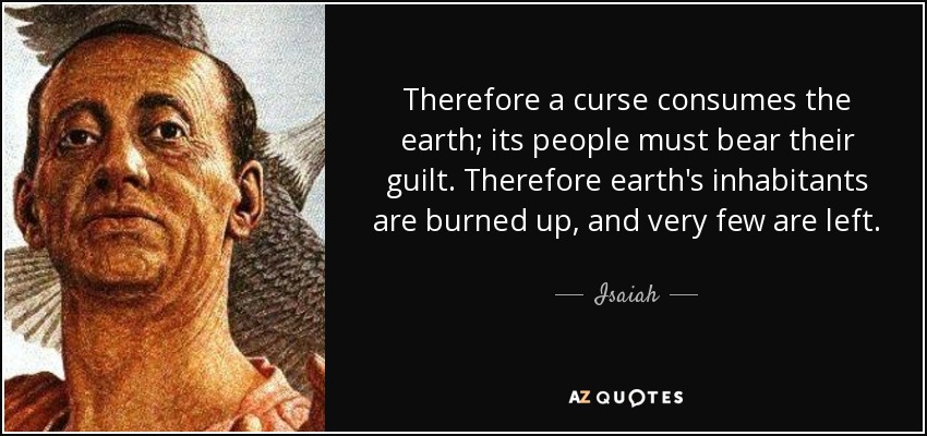 Therefore a curse consumes the earth; its people must bear their guilt. Therefore earth's inhabitants are burned up, and very few are left. - Isaiah