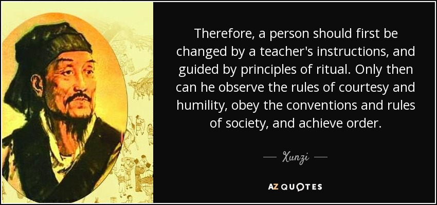 Therefore, a person should first be changed by a teacher's instructions, and guided by principles of ritual. Only then can he observe the rules of courtesy and humility, obey the conventions and rules of society, and achieve order. - Xunzi