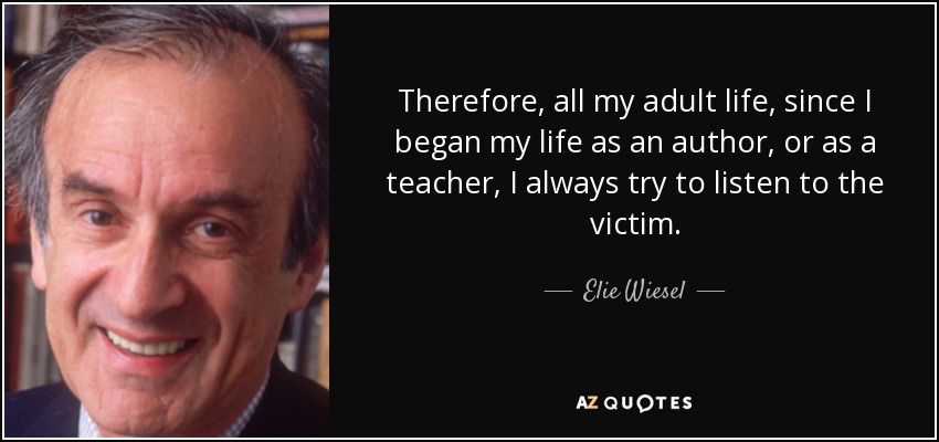 Therefore, all my adult life, since I began my life as an author, or as a teacher, I always try to listen to the victim. - Elie Wiesel
